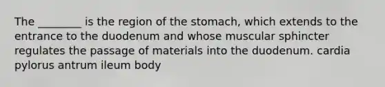 The ________ is the region of <a href='https://www.questionai.com/knowledge/kLccSGjkt8-the-stomach' class='anchor-knowledge'>the stomach</a>, which extends to the entrance to the duodenum and whose muscular sphincter regulates the passage of materials into the duodenum. cardia pylorus antrum ileum body