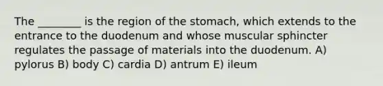 The ________ is the region of the stomach, which extends to the entrance to the duodenum and whose muscular sphincter regulates the passage of materials into the duodenum. A) pylorus B) body C) cardia D) antrum E) ileum