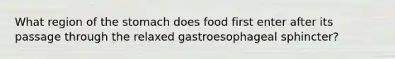 What region of the stomach does food first enter after its passage through the relaxed gastroesophageal sphincter?