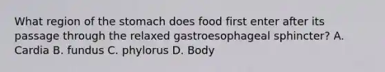 What region of the stomach does food first enter after its passage through the relaxed gastroesophageal sphincter? A. Cardia B. fundus C. phylorus D. Body