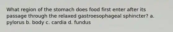 What region of <a href='https://www.questionai.com/knowledge/kLccSGjkt8-the-stomach' class='anchor-knowledge'>the stomach</a> does food first enter after its passage through the relaxed gastroesophageal sphincter? a. pylorus b. body c. cardia d. fundus