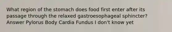 What region of <a href='https://www.questionai.com/knowledge/kLccSGjkt8-the-stomach' class='anchor-knowledge'>the stomach</a> does food first enter after its passage through the relaxed gastroesophageal sphincter? Answer Pylorus Body Cardia Fundus I don't know yet