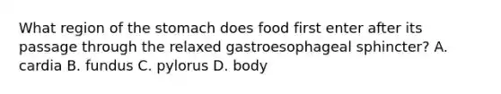 What region of the stomach does food first enter after its passage through the relaxed gastroesophageal sphincter? A. cardia B. fundus C. pylorus D. body