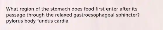 What region of the stomach does food first enter after its passage through the relaxed gastroesophageal sphincter? pylorus body fundus cardia