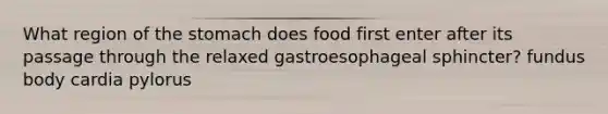 What region of the stomach does food first enter after its passage through the relaxed gastroesophageal sphincter? fundus body cardia pylorus