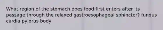 What region of the stomach does food first enters after its passage through the relaxed gastroesophageal sphincter? fundus cardia pylorus body