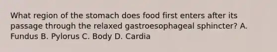 What region of the stomach does food first enters after its passage through the relaxed gastroesophageal sphincter? A. Fundus B. Pylorus C. Body D. Cardia