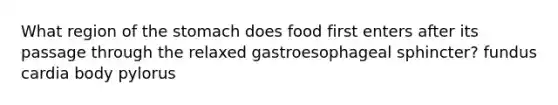 What region of the stomach does food first enters after its passage through the relaxed gastroesophageal sphincter? fundus cardia body pylorus