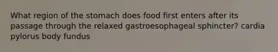 What region of the stomach does food first enters after its passage through the relaxed gastroesophageal sphincter? cardia pylorus body fundus