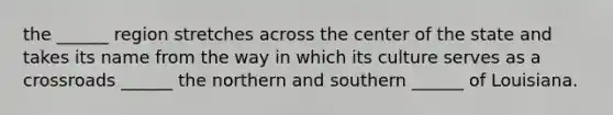 the ______ region stretches across the center of the state and takes its name from the way in which its culture serves as a crossroads ______ the northern and southern ______ of Louisiana.