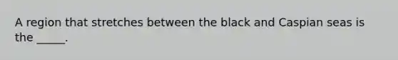 A region that stretches between the black and Caspian seas is the _____.