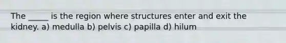 The _____ is the region where structures enter and exit the kidney. a) medulla b) pelvis c) papilla d) hilum