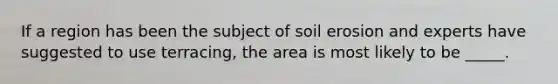 If a region has been the subject of soil erosion and experts have suggested to use terracing, the area is most likely to be _____.