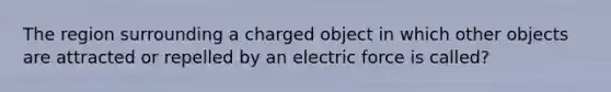 The region surrounding a charged object in which other objects are attracted or repelled by an electric force is called?