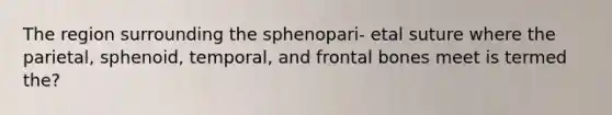 The region surrounding the sphenopari- etal suture where the parietal, sphenoid, temporal, and frontal bones meet is termed the?