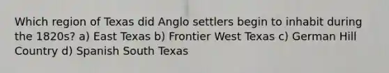 Which region of Texas did Anglo settlers begin to inhabit during the 1820s? a) East Texas b) Frontier West Texas c) German Hill Country d) Spanish South Texas