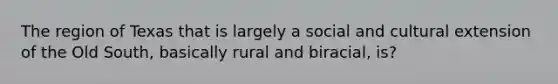 The region of Texas that is largely a social and cultural extension of the Old South, basically rural and biracial, is?