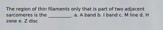 The region of thin filaments only that is part of two adjacent sarcomeres is the __________. a. A band b. I band c. M line d. H zone e. Z disc