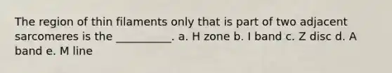 The region of thin filaments only that is part of two adjacent sarcomeres is the __________. a. H zone b. I band c. Z disc d. A band e. M line