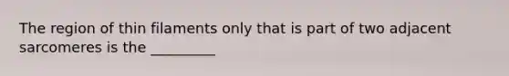The region of thin filaments only that is part of two adjacent sarcomeres is the _________