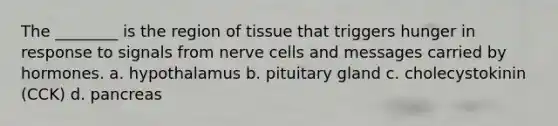 The ________ is the region of tissue that triggers hunger in response to signals from nerve cells and messages carried by hormones. a. hypothalamus b. pituitary gland c. cholecystokinin (CCK) d. pancreas