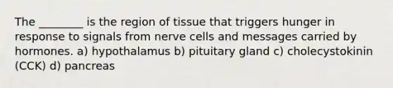 The ________ is the region of tissue that triggers hunger in response to signals from nerve cells and messages carried by hormones. a) hypothalamus b) pituitary gland c) cholecystokinin (CCK) d) pancreas