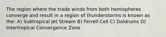 The region where the trade winds from both hemispheres converge and result in a region of thunderstorms is known as the: A) Subtropical Jet Stream B) Ferrell Cell C) Doldrums D) Intertropical Convergence Zone