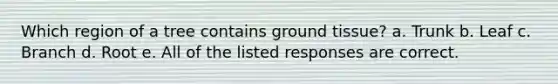 Which region of a tree contains ground tissue? a. Trunk b. Leaf c. Branch d. Root e. All of the listed responses are correct.