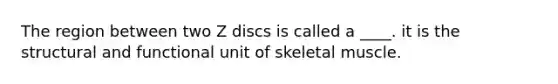 The region between two Z discs is called a ____. it is the structural and functional unit of skeletal muscle.