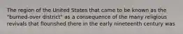 The region of the United States that came to be known as the "burned-over district" as a consequence of the many religious revivals that flourished there in the early nineteenth century was