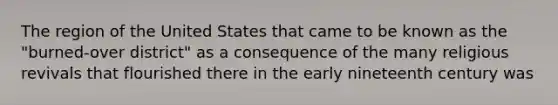 The region of the United States that came to be known as the "burned-over district" as a consequence of the many religious revivals that flourished there in the early nineteenth century was