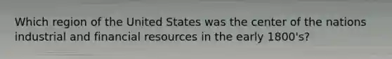 Which region of the United States was the center of the nations industrial and financial resources in the early 1800's?