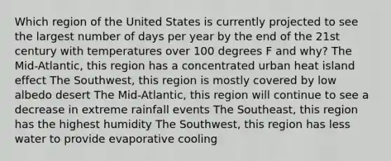 Which region of the United States is currently projected to see the largest number of days per year by the end of the 21st century with temperatures over 100 degrees F and why? The Mid-Atlantic, this region has a concentrated urban heat island effect The Southwest, this region is mostly covered by low albedo desert The Mid-Atlantic, this region will continue to see a decrease in extreme rainfall events The Southeast, this region has the highest humidity The Southwest, this region has less water to provide evaporative cooling