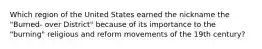 Which region of the United States earned the nickname the "Burned- over District" because of its importance to the "burning" religious and reform movements of the 19th century?