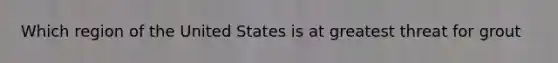 Which region of the United States is at greatest threat for grout