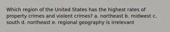 Which region of the United States has the highest rates of property crimes and violent crimes? a. northeast b. midwest c. south d. northeast e. regional geography is irrelevant