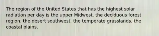 The region of the United States that has the highest solar radiation per day is the upper Midwest. the deciduous forest region. the desert southwest. the temperate grasslands. the coastal plains.