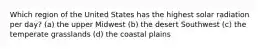 Which region of the United States has the highest solar radiation per day? (a) the upper Midwest (b) the desert Southwest (c) the temperate grasslands (d) the coastal plains