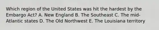 Which region of the United States was hit the hardest by the Embargo Act? A. New England B. The Southeast C. The mid-Atlantic states D. The Old Northwest E. The Louisiana territory