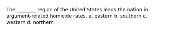 The ________ region of the United States leads the nation in argument-related homicide rates. a. eastern b. southern c. western d. northern