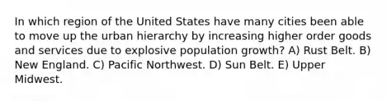 In which region of the United States have many cities been able to move up the urban hierarchy by increasing higher order goods and services due to explosive population growth? A) Rust Belt. B) New England. C) Pacific Northwest. D) Sun Belt. E) Upper Midwest.