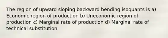 The region of upward sloping backward bending isoquants is a) Economic region of production b) Uneconomic region of production c) Marginal rate of production d) Marginal rate of technical substitution