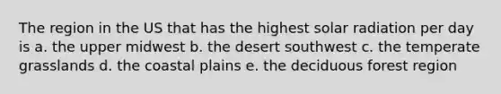 The region in the US that has the highest solar radiation per day is a. the upper midwest b. the desert southwest c. the temperate grasslands d. the coastal plains e. the deciduous forest region