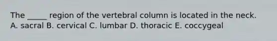 The _____ region of the vertebral column is located in the neck. A. sacral B. cervical C. lumbar D. thoracic E. coccygeal