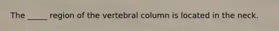 The _____ region of the vertebral column is located in the neck.