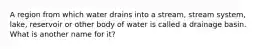 A region from which water drains into a stream, stream system, lake, reservoir or other body of water is called a drainage basin. What is another name for it?