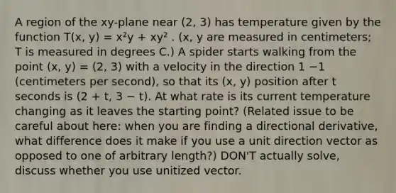 A region of the xy-plane near (2, 3) has temperature given by the function T(x, y) = x²y + xy² . (x, y are measured in centimeters; T is measured in degrees C.) A spider starts walking from the point (x, y) = (2, 3) with a velocity in the direction 1 −1 (centimeters per second), so that its (x, y) position after t seconds is (2 + t, 3 − t). At what rate is its current temperature changing as it leaves the starting point? (Related issue to be careful about here: when you are finding a directional derivative, what difference does it make if you use a unit direction vector as opposed to one of arbitrary length?) DON'T actually solve, discuss whether you use unitized vector.