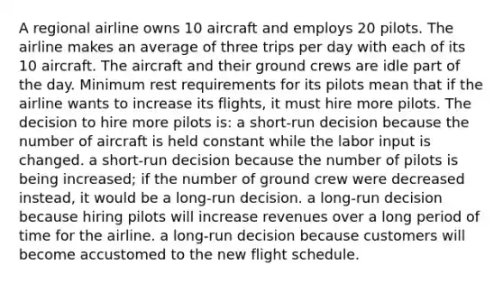 A regional airline owns 10 aircraft and employs 20 pilots. The airline makes an average of three trips per day with each of its 10 aircraft. The aircraft and their ground crews are idle part of the day. Minimum rest requirements for its pilots mean that if the airline wants to increase its flights, it must hire more pilots. The decision to hire more pilots is: a short-run decision because the number of aircraft is held constant while the labor input is changed. a short-run decision because the number of pilots is being increased; if the number of ground crew were decreased instead, it would be a long-run decision. a long-run decision because hiring pilots will increase revenues over a long period of time for the airline. a long-run decision because customers will become accustomed to the new flight schedule.