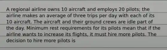 A regional airline owns 10 aircraft and employs 20 pilots; the airline makes an average of three trips per day with each of its 10 aircraft. The aircraft and their ground crews are idle part of the day. Minimum rest requirements for its pilots mean that if the airline wants to increase its flights, it must hire more pilots. The decision to hire more pilots is