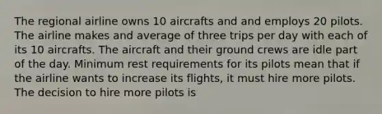 The regional airline owns 10 aircrafts and and employs 20 pilots. The airline makes and average of three trips per day with each of its 10 aircrafts. The aircraft and their ground crews are idle part of the day. Minimum rest requirements for its pilots mean that if the airline wants to increase its flights, it must hire more pilots. The decision to hire more pilots is